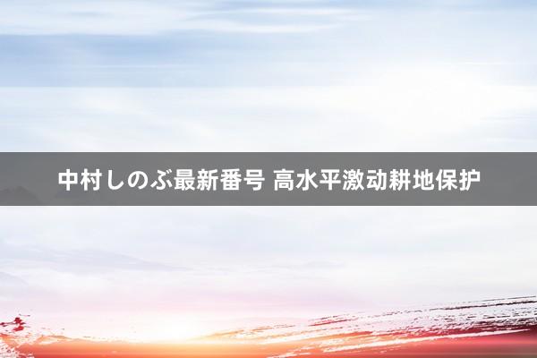 中村しのぶ最新番号 高水平激动耕地保护