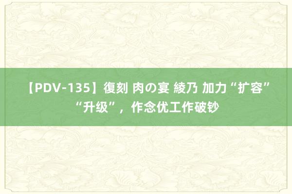 【PDV-135】復刻 肉の宴 綾乃 加力“扩容”“升级”，作念优工作破钞