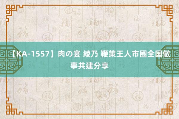 【KA-1557】肉の宴 綾乃 鞭策王人市圈全国做事共建分享