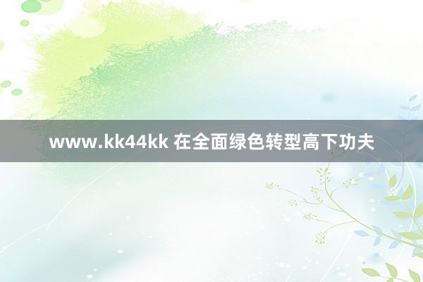 www.kk44kk 在全面绿色转型高下功夫