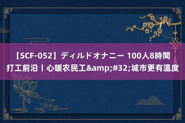 【SCF-052】ディルドオナニー 100人8時間 打工前沿丨心暖农民工&#32;城市更有温度