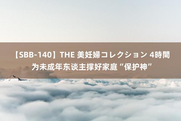 【SBB-140】THE 美妊婦コレクション 4時間 为未成年东谈主撑好家庭“保护神”