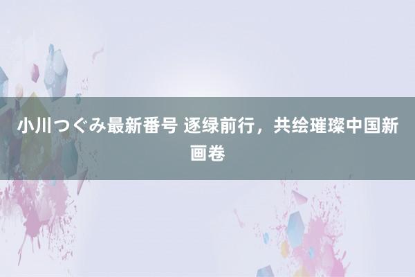 小川つぐみ最新番号 逐绿前行，共绘璀璨中国新画卷