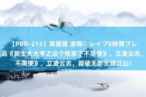 【PBD-215】高画質 凌辱・レイプ8時間プレミアムBEST 高光作品《新生大大亨之这个败家子不简便》，立凌云志，踏破无影无踪江山！