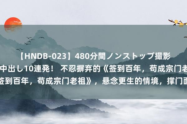 【HNDB-023】480分間ノンストップ撮影 ノーカット編集で本物中出し10連発！ 不忍摒弃的《签到百年，苟成宗门老祖》，悬念更生的情境，撑门面的佳作