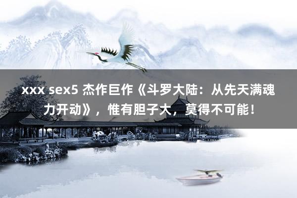 xxx sex5 杰作巨作《斗罗大陆：从先天满魂力开动》，惟有胆子大，莫得不可能！