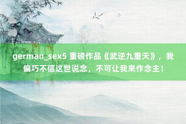 german_sex5 重磅作品《武逆九重天》，我偏巧不信这世说念，不可让我来作念主！