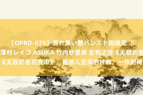 【OPRD-075】蒸れ臭い艶パンスト脚線美 ぶっかけゴックン大乱交 澤村レイコ ASUKA 竹内紗里奈 宏构之作《无敌奶爸在齐市》，最感人至深的片断，一作封神，承包你的不眠夜！