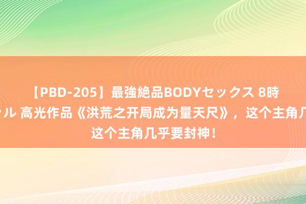 【PBD-205】最強絶品BODYセックス 8時間スペシャル 高光作品《洪荒之开局成为量天尺》，这个主角几乎要封神！