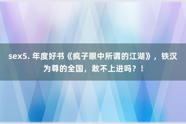 sex5. 年度好书《疯子眼中所谓的江湖》，铁汉为尊的全国，敢不上进吗？！