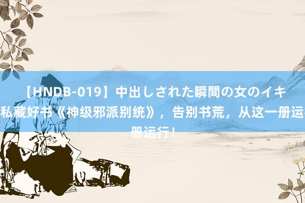 【HNDB-019】中出しされた瞬間の女のイキ顔 私藏好书《神级邪派别统》，告别书荒，从这一册运行！