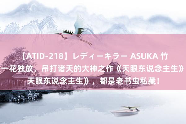 【ATID-218】レディーキラー ASUKA 竹内紗里奈 麻生ゆう 一花独放，吊打诸天的大神之作《天眼东说念主生》，都是老书虫私藏！