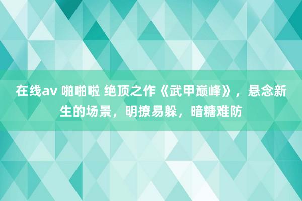 在线av 啪啪啦 绝顶之作《武甲巅峰》，悬念新生的场景，明撩易躲，暗糖难防