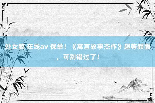 处女膜 在线av 保举！《寓言故事杰作》超等颜面，可别错过了！