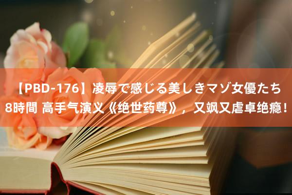 【PBD-176】凌辱で感じる美しきマゾ女優たち8時間 高手气演义《绝世药尊》，又飒又虐卓绝瘾！