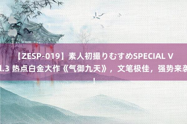 【ZESP-019】素人初撮りむすめSPECIAL Vol.3 热点白金大作《气御九天》，文笔极佳，强势来袭！