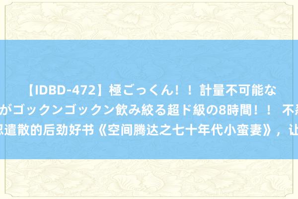 【IDBD-472】極ごっくん！！計量不可能な爆量ザーメンをS級女優がゴックンゴックン飲み絞る超ド級の8時間！！ 不忍遣散的后劲好书《空间腾达之七十年代小蛮妻》，让万千读者跪服作家的套路！