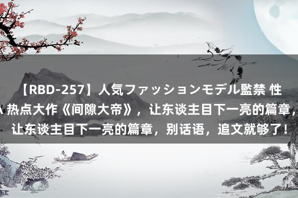 【RBD-257】人気ファッションモデル監禁 性虐コレクション3 AYA 热点大作《间隙大帝》，让东谈主目下一亮的篇章，别话语，追文就够了！