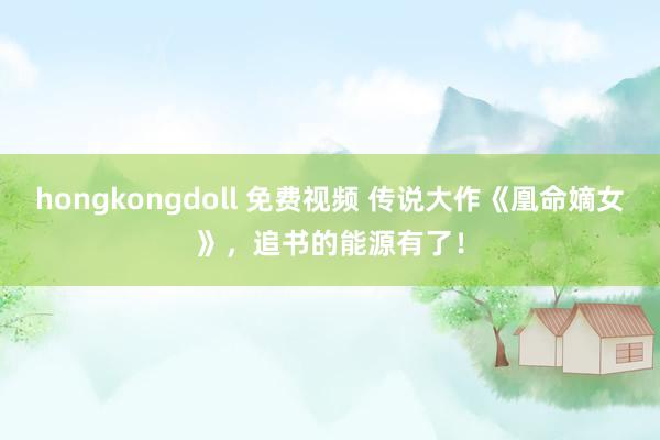 hongkongdoll 免费视频 传说大作《凰命嫡女》，追书的能源有了！