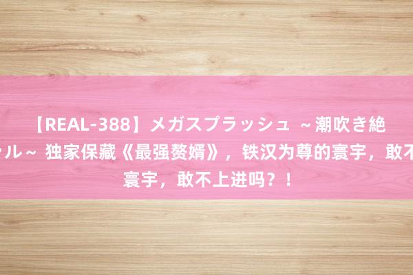 【REAL-388】メガスプラッシュ ～潮吹き絶頂スペシャル～ 独家保藏《最强赘婿》，铁汉为尊的寰宇，敢不上进吗？！