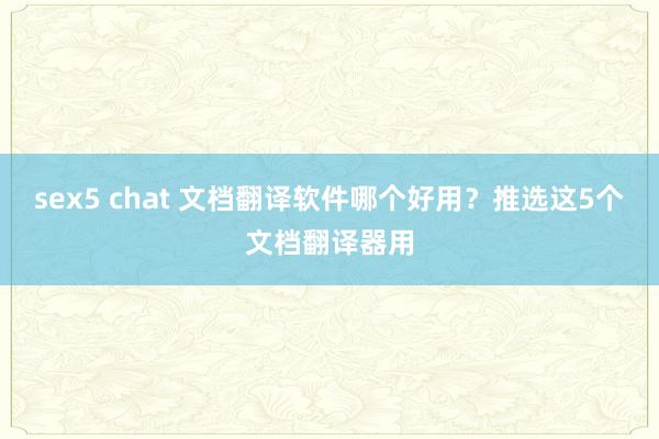 sex5 chat 文档翻译软件哪个好用？推选这5个文档翻译器用