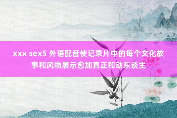 xxx sex5 外语配音使记录片中的每个文化故事和风物展示愈加真正和动东谈主