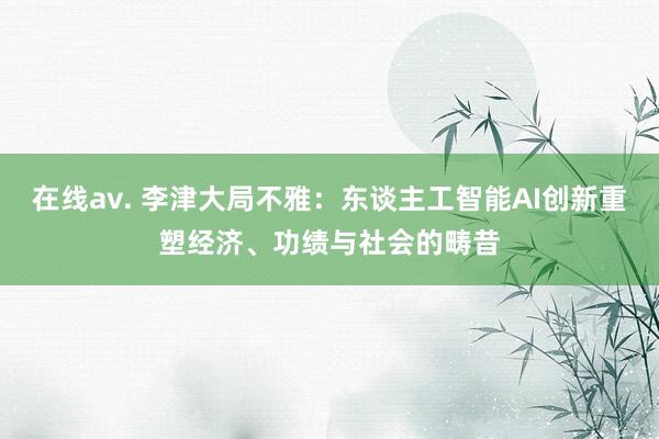 在线av. 李津大局不雅：东谈主工智能AI创新重塑经济、功绩与社会的畴昔