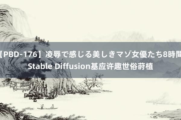 【PBD-176】凌辱で感じる美しきマゾ女優たち8時間 Stable Diffusion基应许趣世俗莳植