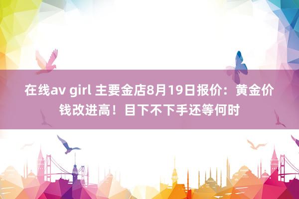 在线av girl 主要金店8月19日报价：黄金价钱改进高！目下不下手还等何时