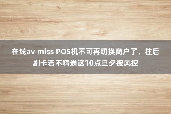 在线av miss POS机不可再切换商户了，往后刷卡若不精通这10点旦夕被风控