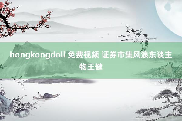 hongkongdoll 免费视频 证券市集风浪东谈主物王健