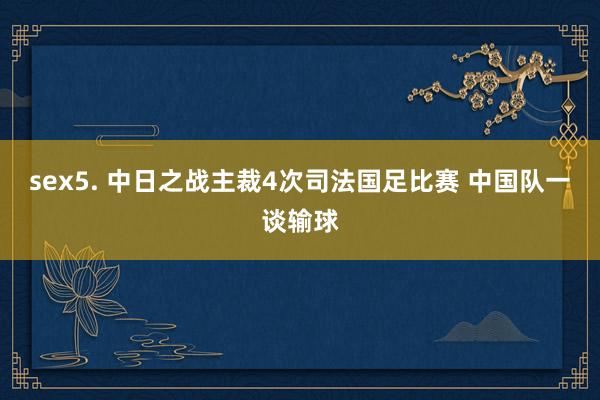 sex5. 中日之战主裁4次司法国足比赛 中国队一谈输球