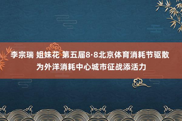 李宗瑞 姐妹花 第五届8·8北京体育消耗节驱散 为外洋消耗中心城市征战添活力