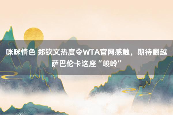 咪咪情色 郑钦文热度令WTA官网感触，期待翻越萨巴伦卡这座“峻岭”