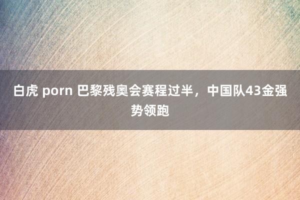 白虎 porn 巴黎残奥会赛程过半，中国队43金强势领跑