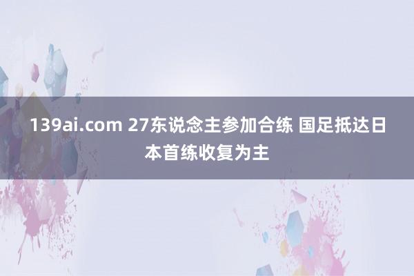 139ai.com 27东说念主参加合练 国足抵达日本首练收复为主