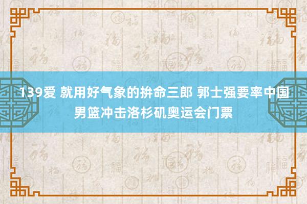 139爱 就用好气象的拚命三郎 郭士强要率中国男篮冲击洛杉矶奥运会门票