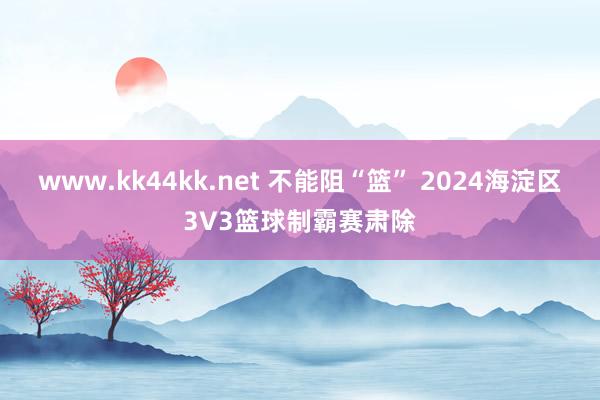 www.kk44kk.net 不能阻“篮” 2024海淀区3V3篮球制霸赛肃除