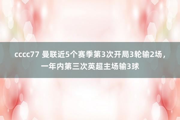 cccc77 曼联近5个赛季第3次开局3轮输2场，一年内第三次英超主场输3球