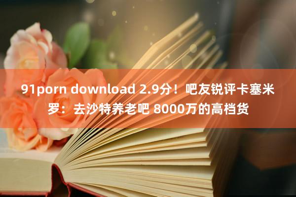 91porn download 2.9分！吧友锐评卡塞米罗：去沙特养老吧 8000万的高档货