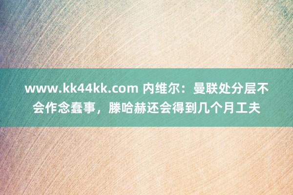 www.kk44kk.com 内维尔：曼联处分层不会作念蠢事，滕哈赫还会得到几个月工夫