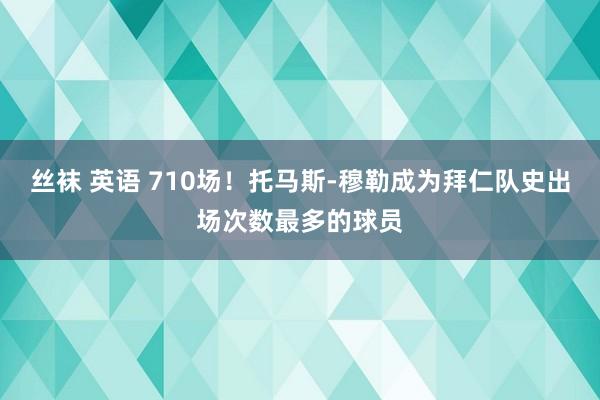 丝袜 英语 710场！托马斯-穆勒成为拜仁队史出场次数最多的球员