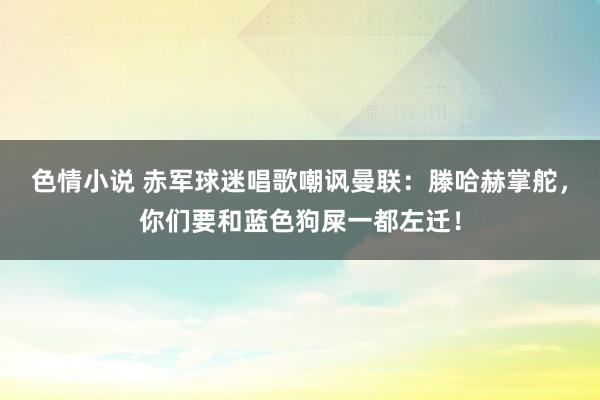 色情小说 赤军球迷唱歌嘲讽曼联：滕哈赫掌舵，你们要和蓝色狗屎一都左迁！