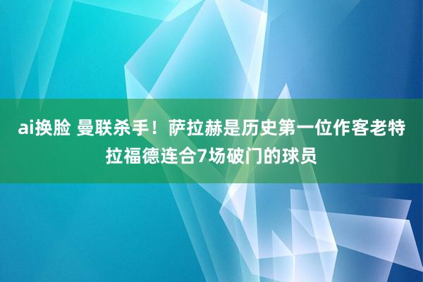 ai换脸 曼联杀手！萨拉赫是历史第一位作客老特拉福德连合7场破门的球员