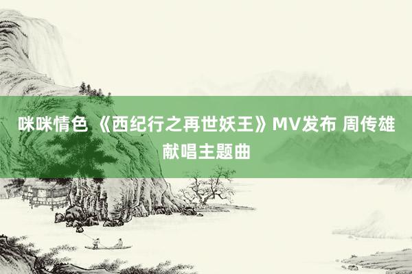 咪咪情色 《西纪行之再世妖王》MV发布 周传雄献唱主题曲