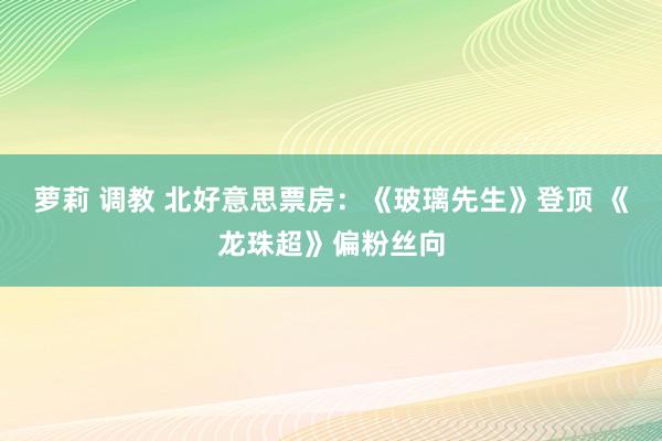 萝莉 调教 北好意思票房：《玻璃先生》登顶 《龙珠超》偏粉丝向