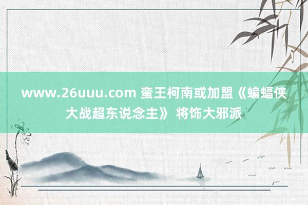 www.26uuu.com 蛮王柯南或加盟《蝙蝠侠大战超东说念主》 将饰大邪派