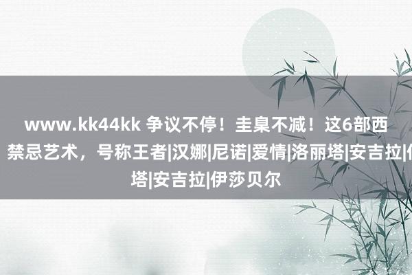 www.kk44kk 争议不停！圭臬不减！这6部西洋电影，禁忌艺术，号称王者|汉娜|尼诺|爱情|洛丽塔|安吉拉|伊莎贝尔