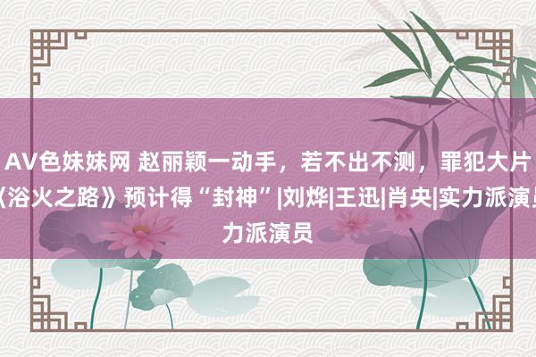 AV色妹妹网 赵丽颖一动手，若不出不测，罪犯大片《浴火之路》预计得“封神”|刘烨|王迅|肖央|实力派演员