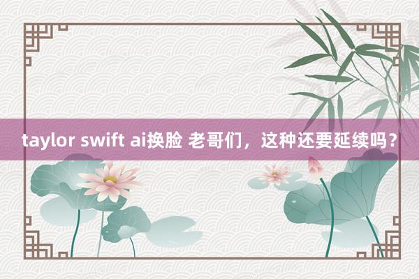 taylor swift ai换脸 老哥们，这种还要延续吗？